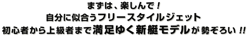 まずは楽しんで！自分に似合うフリースタイルジェット　初心者から上級者まで満足行く新艇モデルが勢ぞろい!!